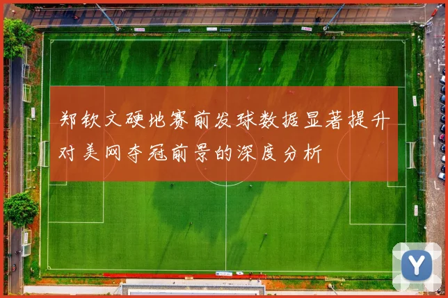 郑钦文硬地赛前发球数据显著提升对美网夺冠前景的深度分析