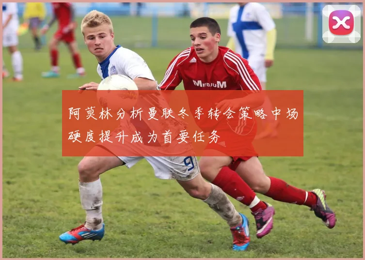 阿莫林分析曼联冬季转会策略中场硬度提升成为首要任务