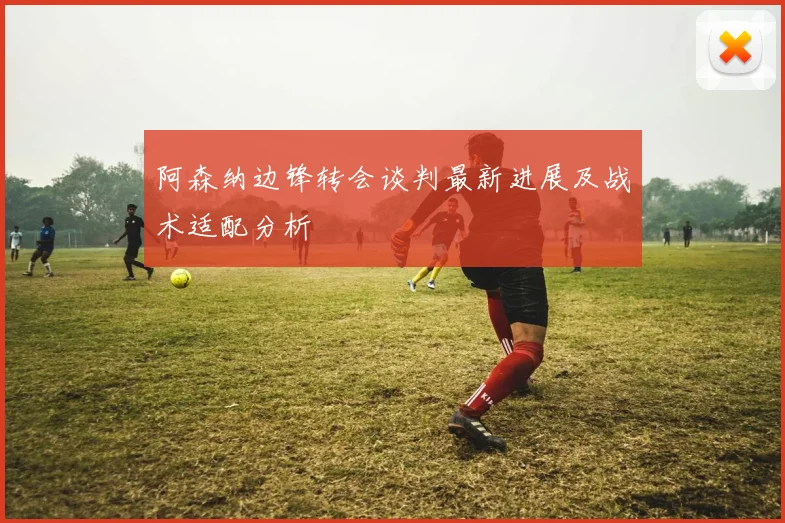 阿森纳边锋转会谈判最新进展及战术适配分析