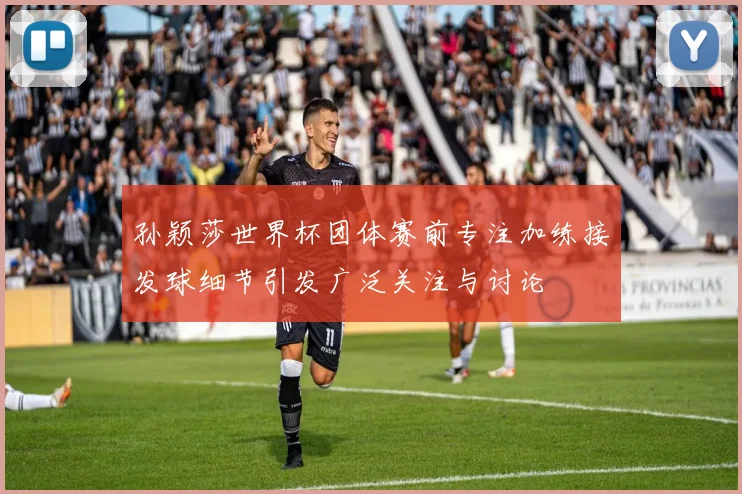 孙颖莎世界杯团体赛前专注加练接发球细节引发广泛关注与讨论
