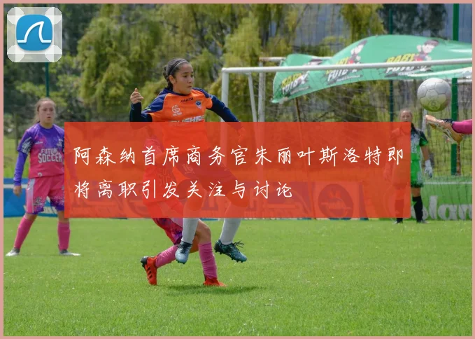 阿森纳首席商务官朱丽叶斯洛特即将离职引发关注与讨论