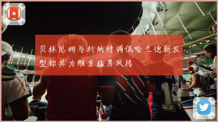 贝林厄姆与科纳特调侃哈兰德新发型称其为维京猛男风格